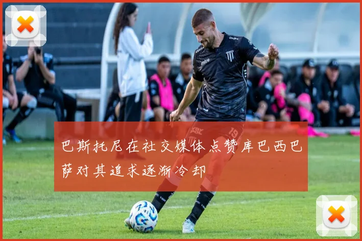 巴斯托尼在社交媒体点赞库巴西巴萨对其追求逐渐冷却