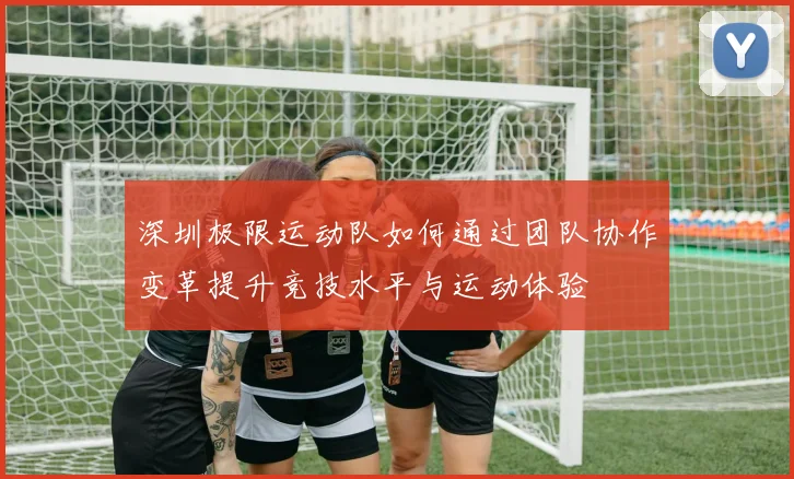 深圳极限运动队如何通过团队协作变革提升竞技水平与运动体验