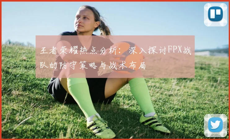 王者荣耀热点分析：深入探讨FPX战队的防守策略与战术布局