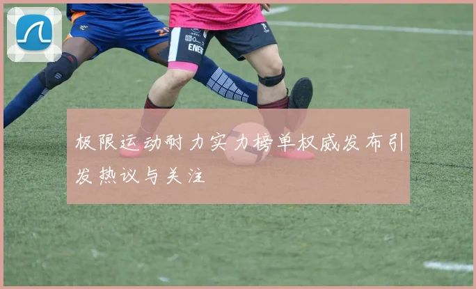 极限运动耐力实力榜单权威发布引发热议与关注